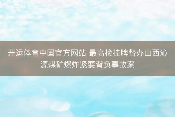 开运体育中国官方网站 最高检挂牌督办山西沁源煤矿爆炸紧要背负事故案