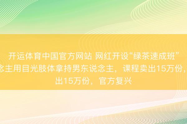 开运体育中国官方网站 网红开设“绿茶速成班”，教东说念主用目光肢体拿持男东说念主，课程卖出15万份，官方复兴