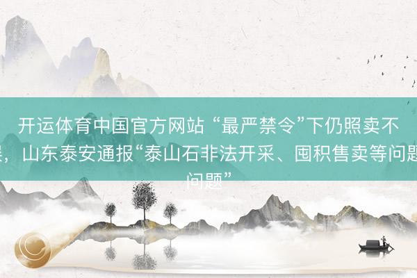 开运体育中国官方网站 “最严禁令”下仍照卖不误，山东泰安通报“泰山石非法开采、囤积售卖等问题”