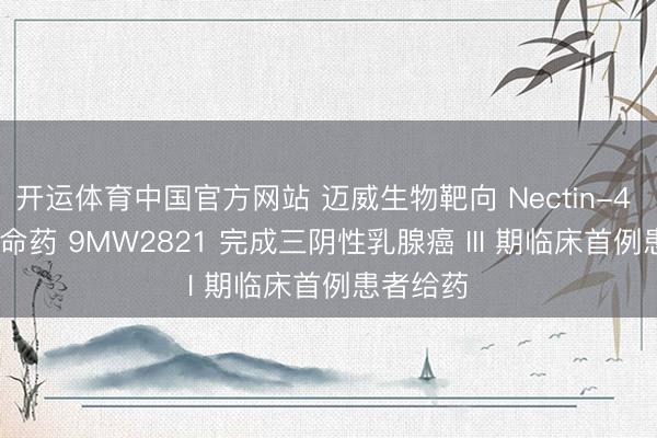 开运体育中国官方网站 迈威生物靶向 Nectin-4 ADC 革命药 9MW2821 完成三阴性乳腺癌 III 期临床首例患者给药