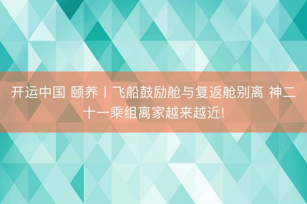 开运中国 颐养丨飞船鼓励舱与复返舱别离 神二十一乘组离家越来越近!