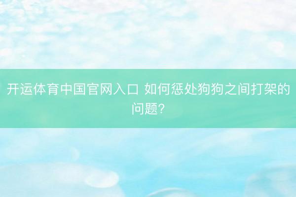开运体育中国官网入口 如何惩处狗狗之间打架的问题?