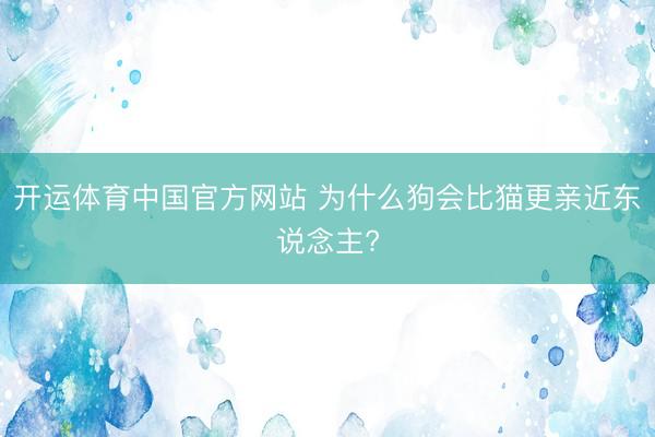 开运体育中国官方网站 为什么狗会比猫更亲近东说念主?