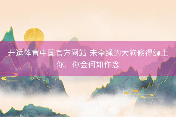 开运体育中国官方网站 未牵绳的大狗倏得缠上你，你会何如作念