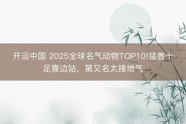 开运中国 2025全球名气动物TOP10!猛兽十足靠边站，第又名太接地气