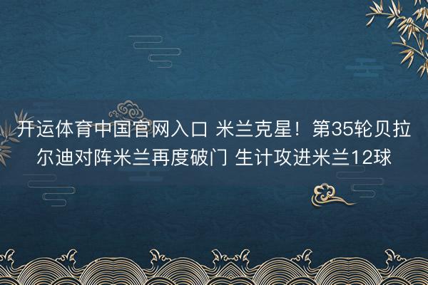 开运体育中国官网入口 米兰克星！第35轮贝拉尔迪对阵米兰再度破门 生计攻进米兰12球