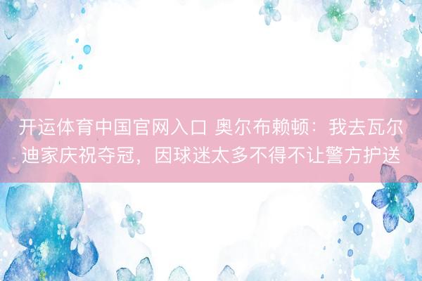 开运体育中国官网入口 奥尔布赖顿：我去瓦尔迪家庆祝夺冠，因球迷太多不得不让警方护送
