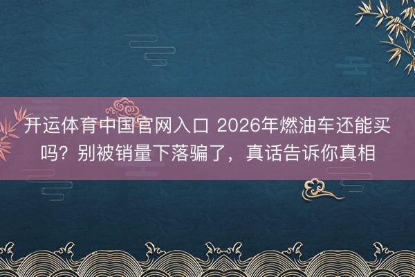 开运体育中国官网入口 2026年燃油车还能买吗？别被销量下落骗了，真话告诉你真相