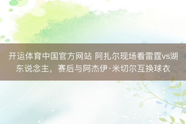 开运体育中国官方网站 阿扎尔现场看雷霆vs湖东说念主，赛后与阿杰伊·米切尔互换球衣