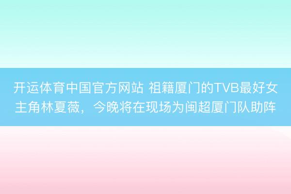 开运体育中国官方网站 祖籍厦门的TVB最好女主角林夏薇,今晚将在现场为闽超厦门队助阵