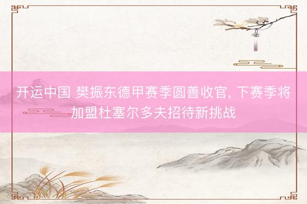 开运中国 樊振东德甲赛季圆善收官， 下赛季将加盟杜塞尔多夫招待新挑战