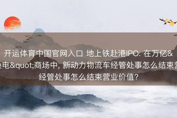 开运体育中国官网入口 地上铁赴港IPO: 在万亿"油换电"商场中， 新动力物流车经管处事怎么结束营业价值?