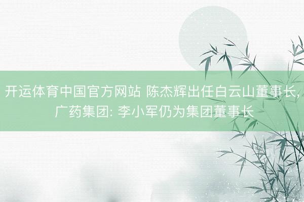开运体育中国官方网站 陈杰辉出任白云山董事长， 广药集团: 李小军仍为集团董事长