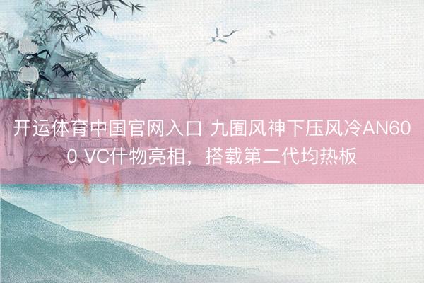 开运体育中国官网入口 九囿风神下压风冷AN600 VC什物亮相,搭载第二代均热板