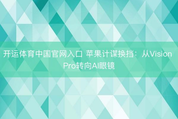 开运体育中国官网入口 苹果计谋换挡：从Vision Pro转向AI眼镜