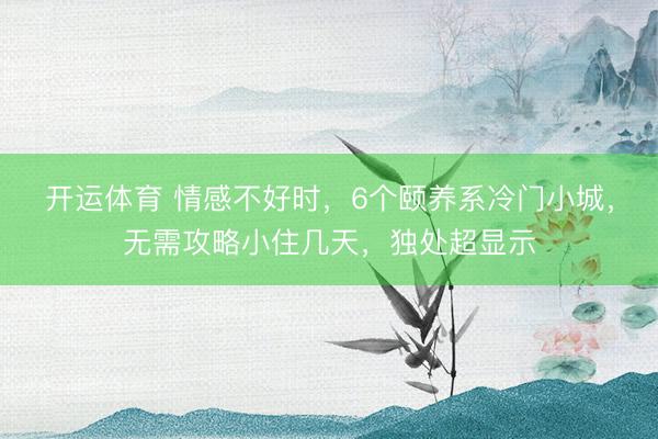 开运体育 情感不好时，6个颐养系冷门小城，无需攻略小住几天，独处超显示