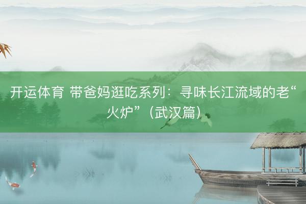 开运体育 带爸妈逛吃系列：寻味长江流域的老“火炉”（武汉篇）