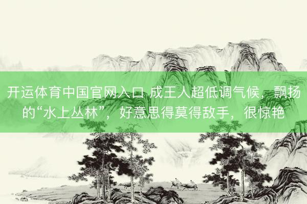 开运体育中国官网入口 成王人超低调气候，飘扬的“水上丛林”，好意思得莫得敌手，很惊艳