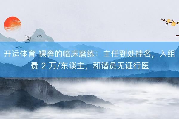 开运体育 裸奔的临床磨练：主任到处挂名，入组费 2 万/东谈主，和谐员无证行医