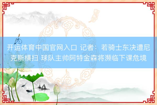 开运体育中国官网入口 记者：若骑士东决遭尼克斯横扫 球队主帅阿特金森将濒临下课危境