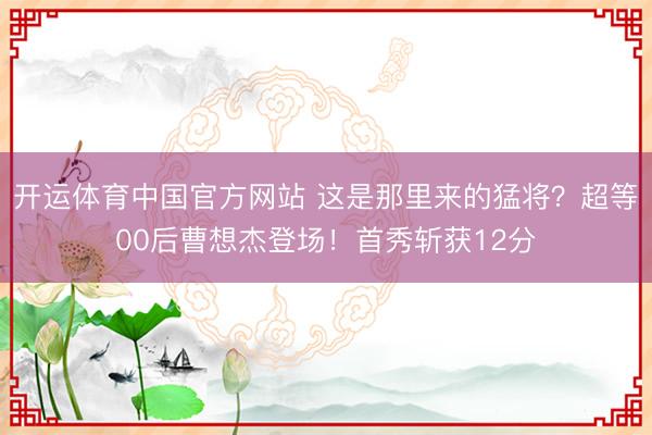 开运体育中国官方网站 这是那里来的猛将？超等00后曹想杰登场！首秀斩获12分