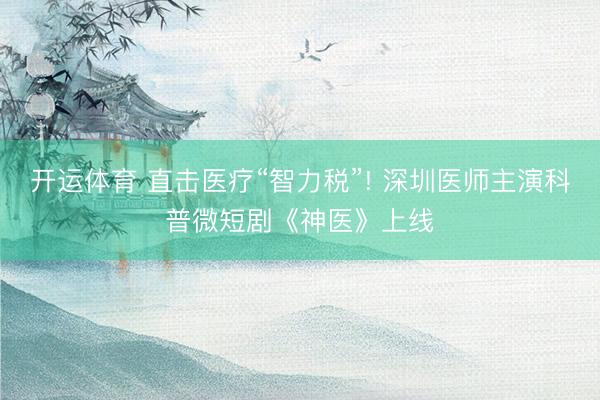 开运体育 直击医疗“智力税”! 深圳医师主演科普微短剧《神医》上线