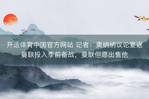 开运体育中国官方网站 记者：奥纳纳议论复返曼联投入季前备战，曼联但愿出售他