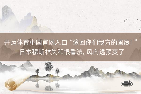 开运体育中国官网入口 “滚回你们我方的国度! ” 日本穆斯林失和恨看法， 风向透顶变了