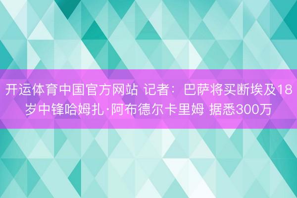 开运体育中国官方网站 记者：巴萨将买断埃及18岁中锋哈姆扎·阿布德尔卡里姆 据悉300万