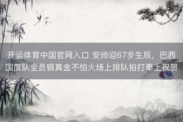 开运体育中国官网入口 安帅迎67岁生辰,巴西国度队全员锻真金不怕火场上排队拍打奉上祝贺