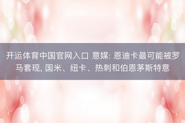开运体育中国官网入口 意媒: 恩迪卡最可能被罗马套现， 国米、纽卡、热刺和伯恩茅斯特意