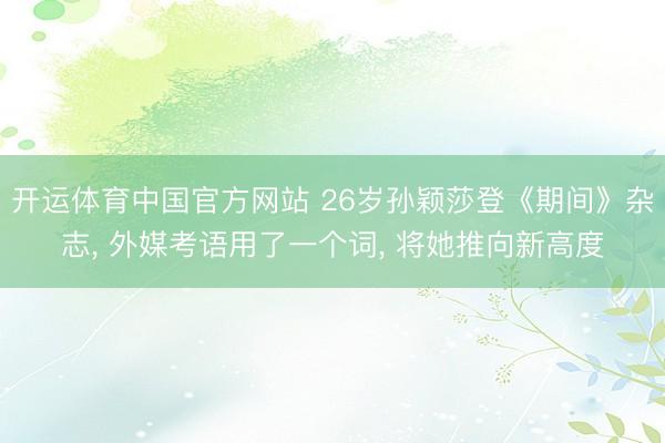 开运体育中国官方网站 26岁孙颖莎登《期间》杂志， 外媒考语用了一个词， 将她推向新高度