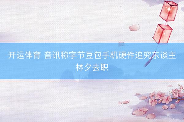 开运体育 音讯称字节豆包手机硬件追究东谈主林夕去职