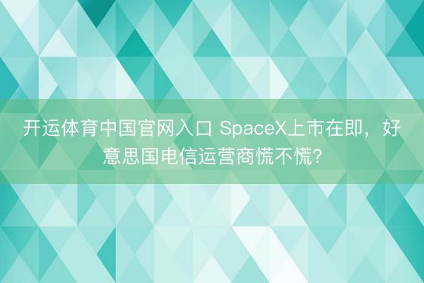 开运体育中国官网入口 SpaceX上市在即,好意思国电信运营商慌不慌?