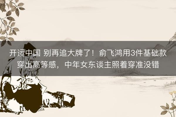 开运中国 别再追大牌了！俞飞鸿用3件基础款穿出高等感，中年女东谈主照着穿准没错