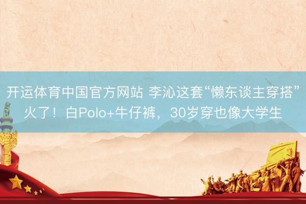 开运体育中国官方网站 李沁这套“懒东谈主穿搭”火了！白Polo+牛仔裤，30岁穿也像大学生