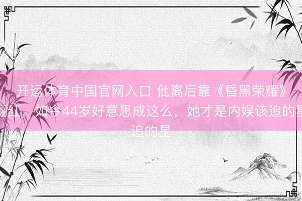 开运体育中国官网入口 仳离后靠《昏黑荣耀》翻红，如今44岁好意思成这么，她才是内娱该追的星