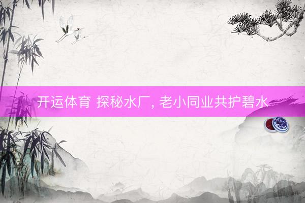 开运体育 探秘水厂， 老小同业共护碧水