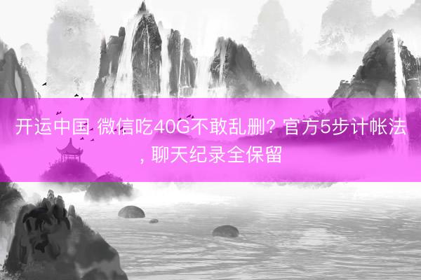 开运中国 微信吃40G不敢乱删? 官方5步计帐法， 聊天纪录全保留