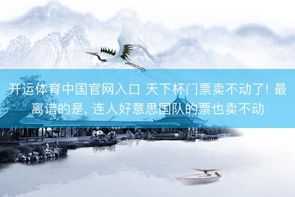 开运体育中国官网入口 天下杯门票卖不动了! 最离谱的是， 连人好意思国队的票也卖不动