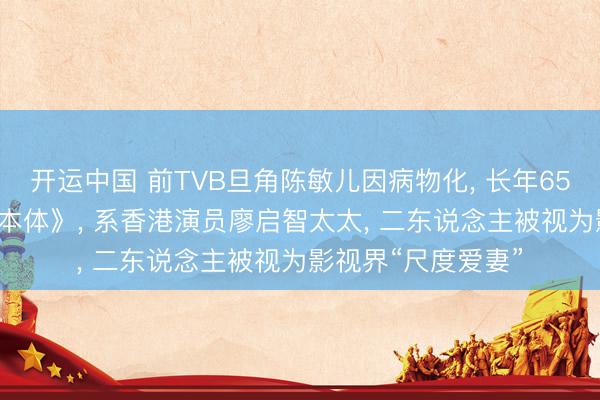 开运中国 前TVB旦角陈敏儿因病物化, 长年65岁, 曾出演《男儿本体》, 系香港演员廖启智太太, 二东说念主被视为影视界“尺度爱妻”