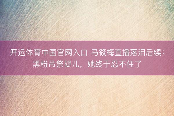 开运体育中国官网入口 马筱梅直播落泪后续：黑粉吊祭婴儿，她终于忍不住了