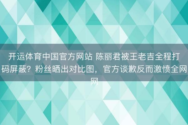 开运体育中国官方网站 陈丽君被王老吉全程打码屏蔽？粉丝晒出对比图，官方谈歉反而激愤全网