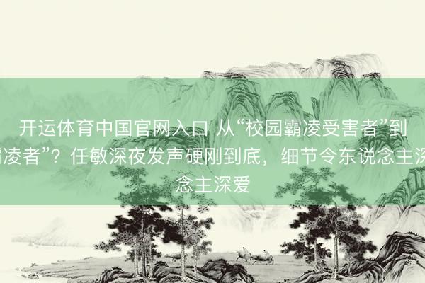 开运体育中国官网入口 从“校园霸凌受害者”到“霸凌者”？任敏深夜发声硬刚到底，细节令东说念主深爱