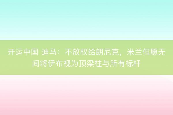 开运中国 迪马：不放权给朗尼克，米兰但愿无间将伊布视为顶梁柱与所有标杆