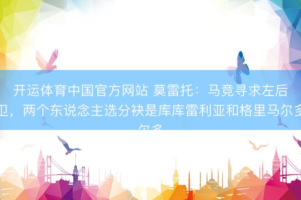 开运体育中国官方网站 莫雷托：马竞寻求左后卫，两个东说念主选分袂是库库雷利亚和格里马尔多