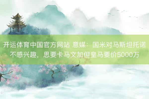 开运体育中国官方网站 意媒：国米对马斯坦托诺不感兴趣，思要卡马文加但皇马要价5000万
