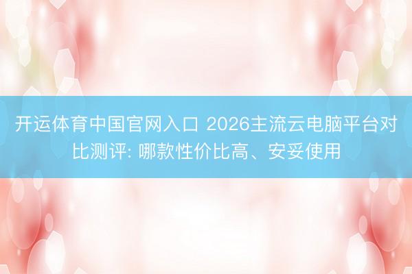 开运体育中国官网入口 2026主流云电脑平台对比测评: 哪款性价比高、安妥使用
