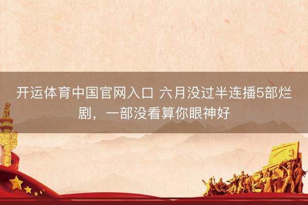 开运体育中国官网入口 六月没过半连播5部烂剧,一部没看算你眼神好