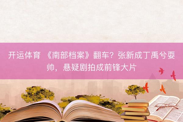 开运体育 《南部档案》翻车？张新成丁禹兮耍帅，悬疑剧拍成前锋大片